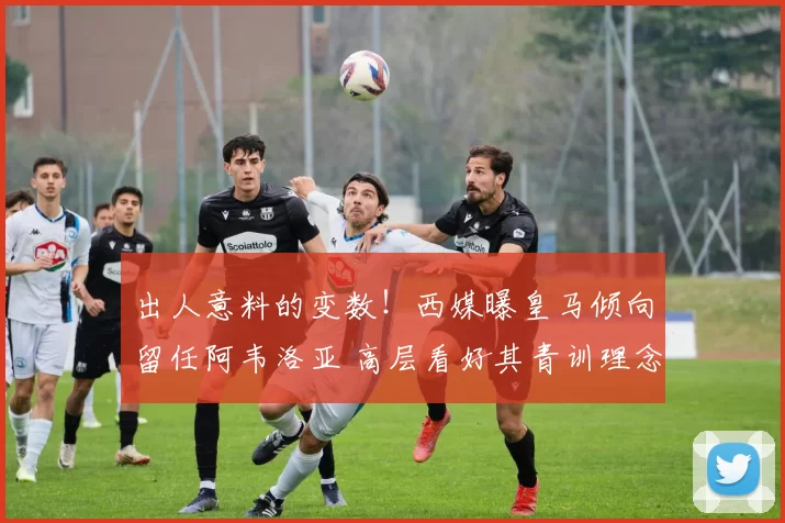 出人意料的变数！西媒曝皇马倾向留任阿韦洛亚 高层看好其青训理念