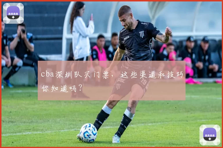 cba深圳队买门票，这些渠道和技巧你知道吗？