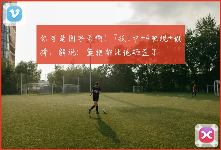 你可是国字号啊！7投1中+4犯规+假摔，解说：篮框都让他砸歪了