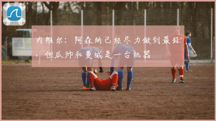 内维尔：阿森纳已经尽力做到最好，但瓜帅和曼城是一台机器