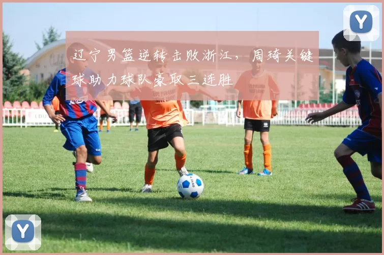 辽宁男篮逆转击败浙江,周琦关键球助力球队豪取三连胜