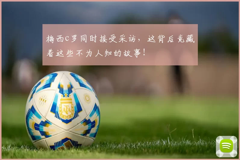 梅西c罗同时接受采访，这背后竟藏着这些不为人知的故事！