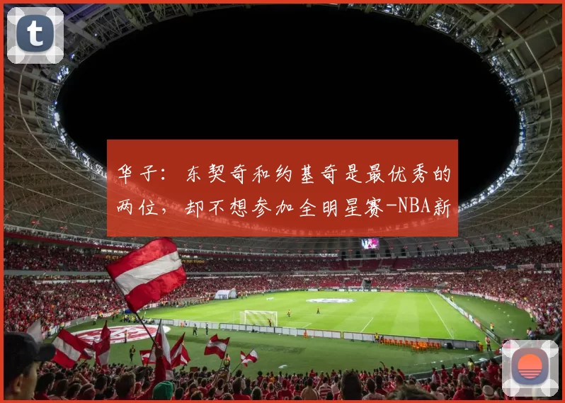 华子：东契奇和约基奇是最优秀的两位，却不想参加全明星赛-NBA新闻