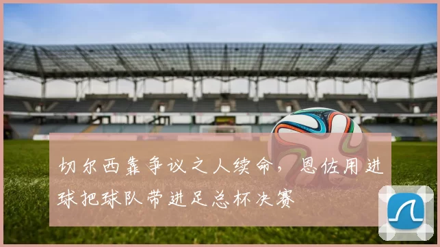 切尔西靠争议之人续命，恩佐用进球把球队带进足总杯决赛
