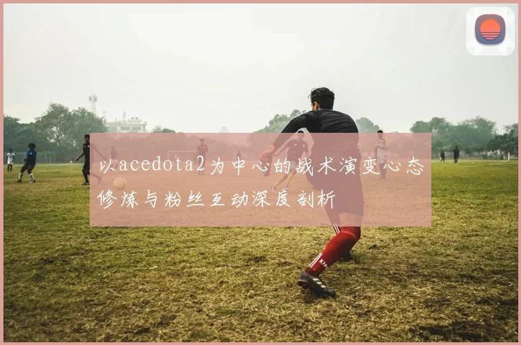 以acedota2为中心的战术演变心态修炼与粉丝互动深度剖析