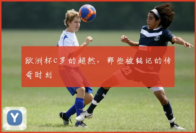 欧洲杯c罗的超然，那些被铭记的传奇时刻