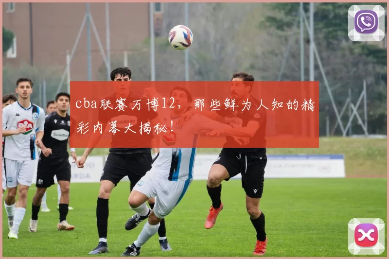 cba联赛万博12，那些鲜为人知的精彩内幕大揭秘！