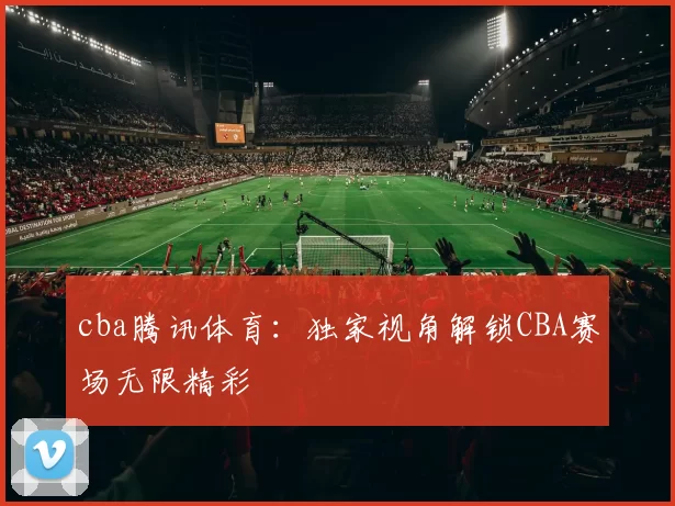 cba腾讯体育：独家视角解锁CBA赛场无限精彩