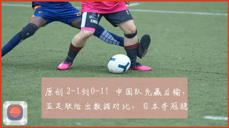 原创 2-1到0-1!中国队先赢后输,亚足联给出数据对比,日本夺冠稳了?