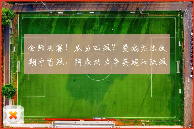 会师决赛！瓜分四冠？曼城无法改期冲首冠，阿森纳力争英超和欧冠