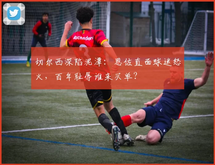 切尔西深陷泥潭：恩佐直面球迷怒火，百年耻辱谁来买单？