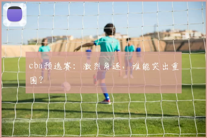 cba预选赛:激烈角逐,谁能突出重围?