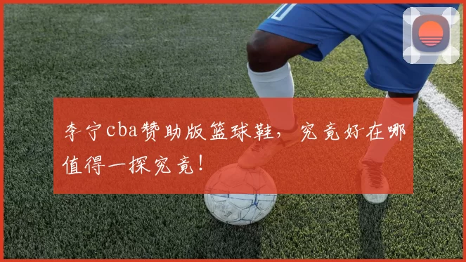 李宁cba赞助版篮球鞋，究竟好在哪值得一探究竟！