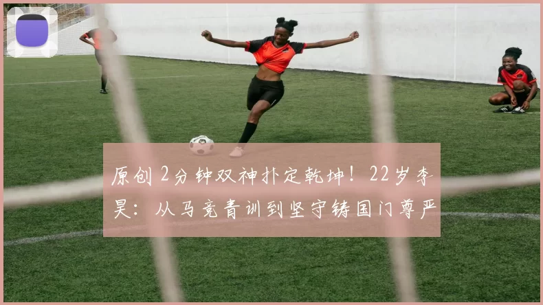 原创 2分钟双神扑定乾坤！22岁李昊：从马竞青训到坚守铸国门尊严的战士！