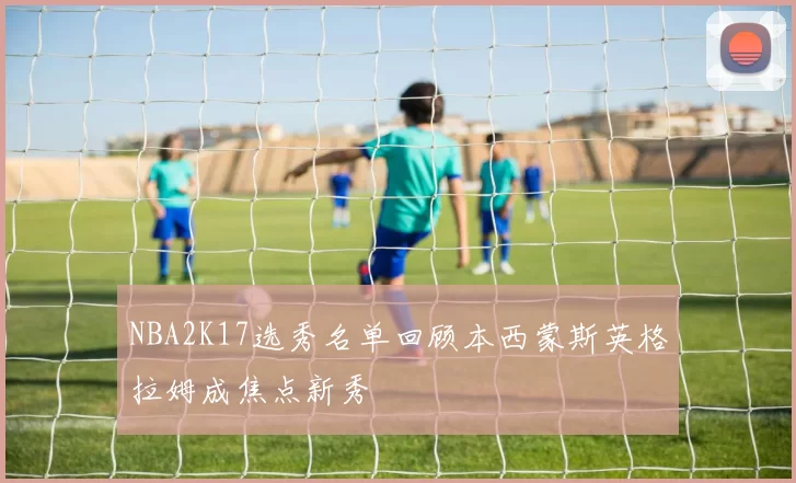 NBA2K17选秀名单回顾本西蒙斯英格拉姆成焦点新秀