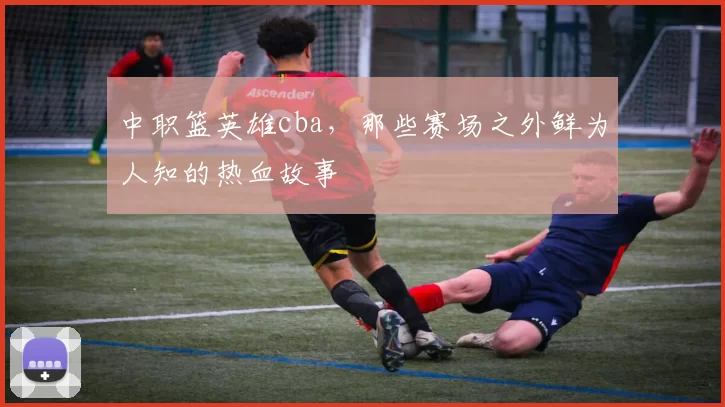 中职篮英雄cba，那些赛场之外鲜为人知的热血故事