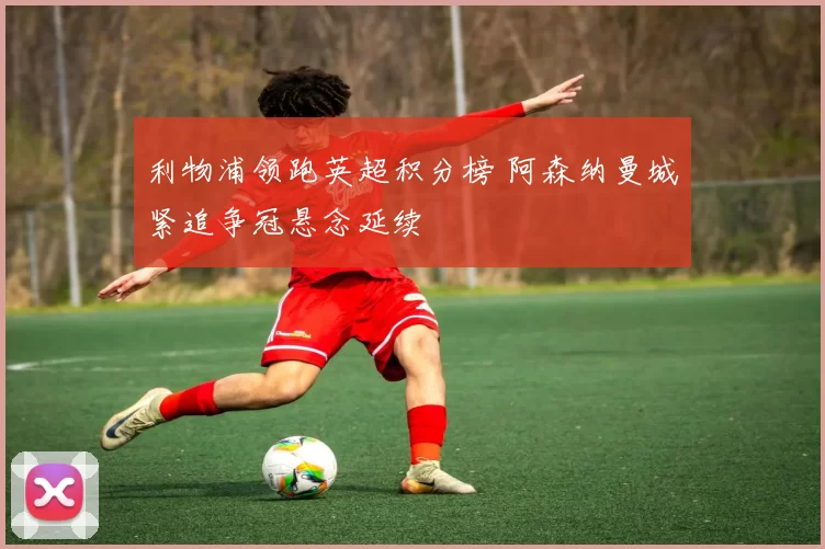 利物浦领跑英超积分榜 阿森纳曼城紧追争冠悬念延续