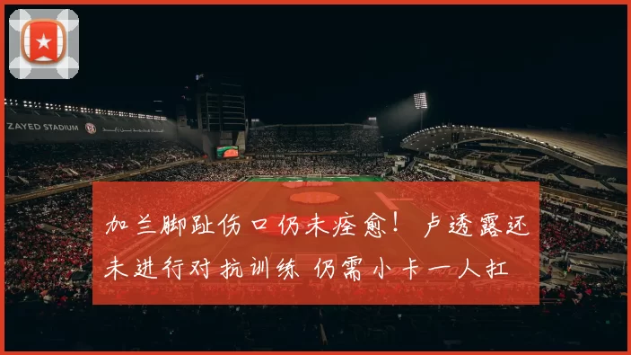 加兰脚趾伤口仍未痊愈！卢透露还未进行对抗训练 仍需小卡一人扛