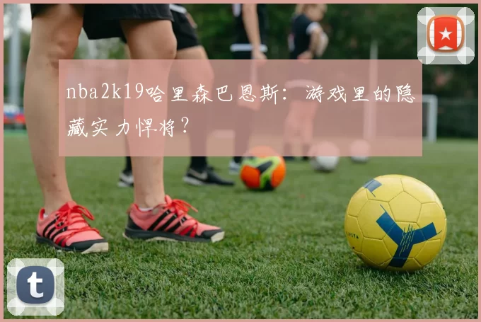 nba2k19哈里森巴恩斯:游戏里的隐藏实力悍将?