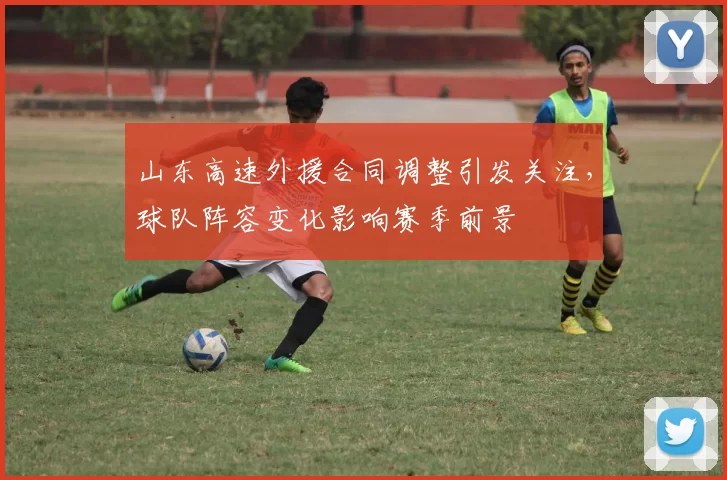 山东高速外援合同调整引发关注，球队阵容变化影响赛季前景