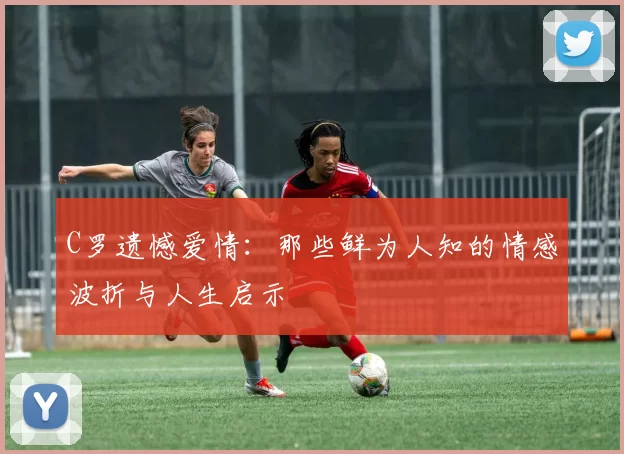C罗遗憾爱情：那些鲜为人知的情感波折与人生启示