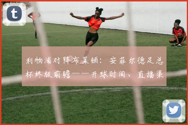 利物浦对阵布莱顿：安菲尔德足总杯终极前瞻——开球时间、直播渠道、伤病与战术看点