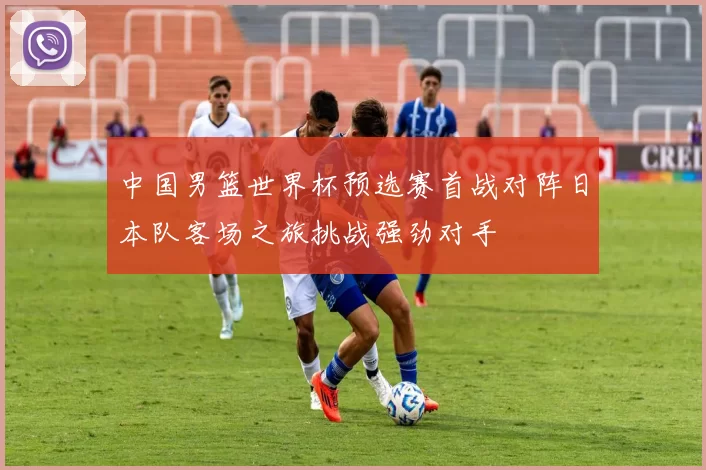 中国男篮世界杯预选赛首战对阵日本队客场之旅挑战强劲对手