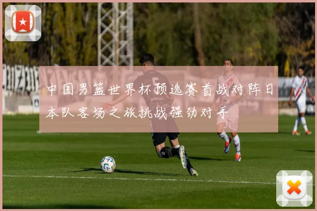 中国男篮世界杯预选赛首战对阵日本队客场之旅挑战强劲对手