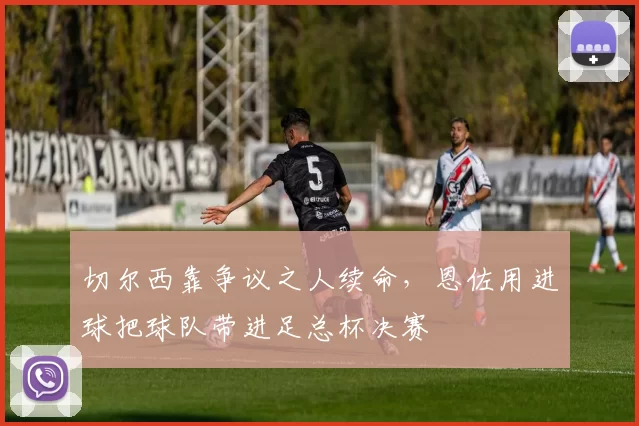 切尔西靠争议之人续命，恩佐用进球把球队带进足总杯决赛