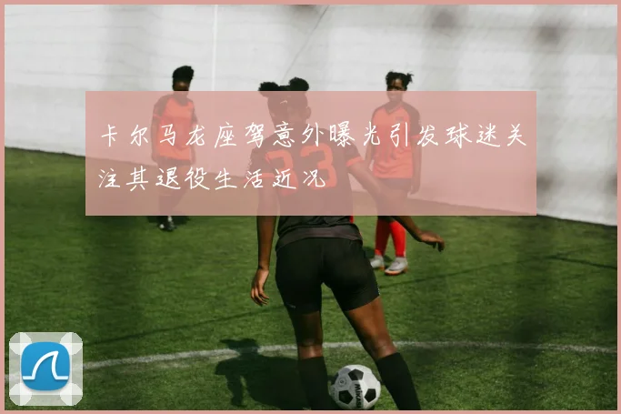 卡尔马龙座驾意外曝光引发球迷关注其退役生活近况