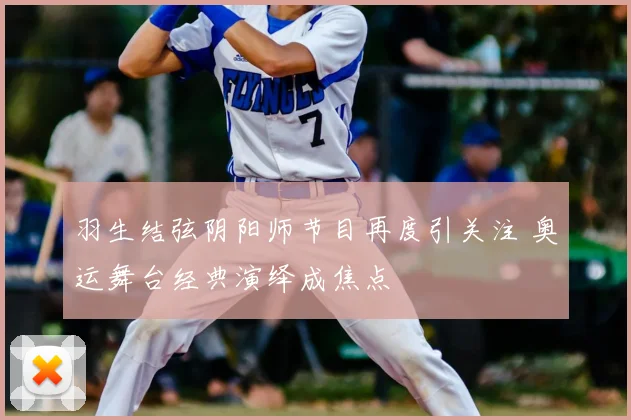 羽生结弦阴阳师节目再度引关注 奥运舞台经典演绎成焦点