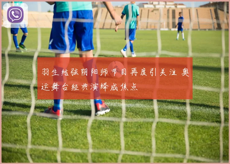 羽生结弦阴阳师节目再度引关注 奥运舞台经典演绎成焦点